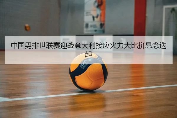 中国男排世联赛迎战意大利接应火力大比拼悬念迭起